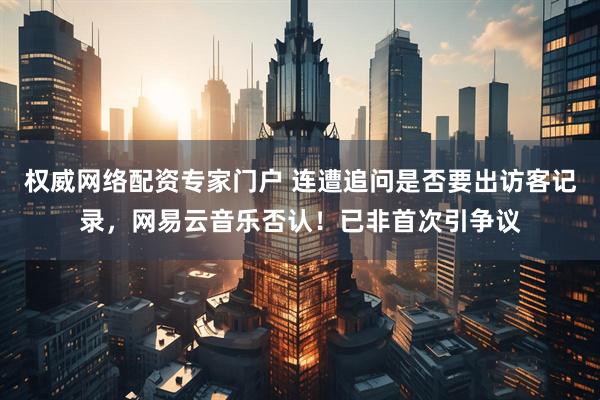 权威网络配资专家门户 连遭追问是否要出访客记录，网易云音乐否认！已非首次引争议