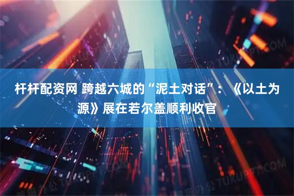 杆杆配资网 跨越六城的“泥土对话”：《以土为源》展在若尔盖顺利收官