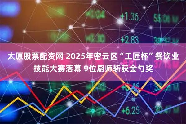 太原股票配资网 2025年密云区“工匠杯”餐饮业技能大赛落幕 9位厨师斩获金勺奖