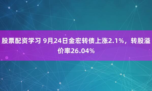 股票配资学习 9月24日金宏转债上涨2.1%，转股溢价率26.04%