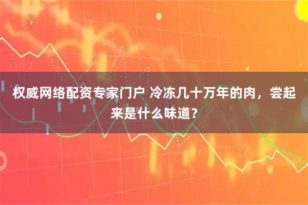 权威网络配资专家门户 冷冻几十万年的肉，尝起来是什么味道？