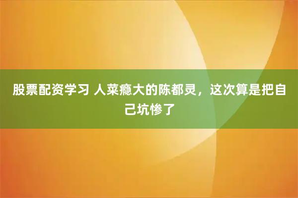 股票配资学习 人菜瘾大的陈都灵，这次算是把自己坑惨了