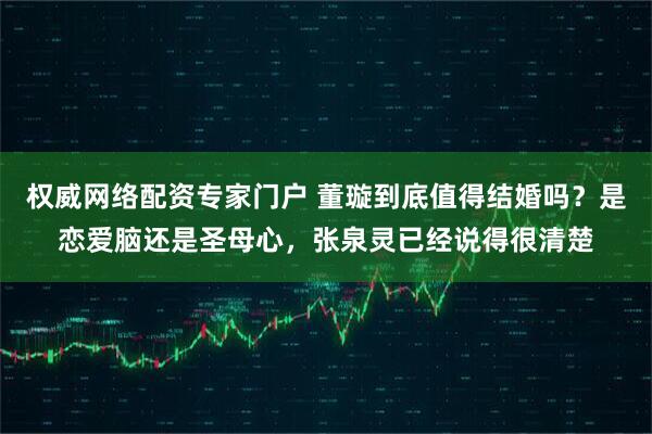 权威网络配资专家门户 董璇到底值得结婚吗？是恋爱脑还是圣母心，张泉灵已经说得很清楚