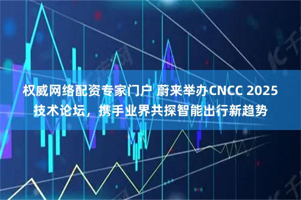 权威网络配资专家门户 蔚来举办CNCC 2025技术论坛，携手业界共探智能出行新趋势