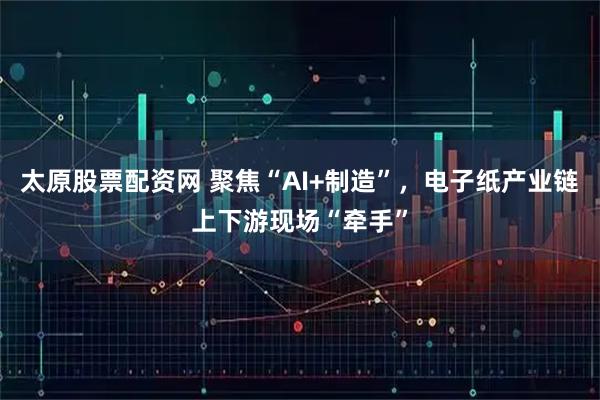 太原股票配资网 聚焦“AI+制造”，电子纸产业链上下游现场“牵手”