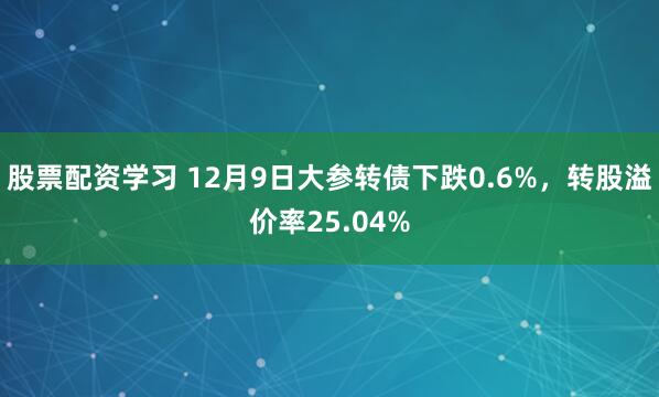 股票配资学习 12月9日大参转债下跌0.6%，转股溢价率25.04%