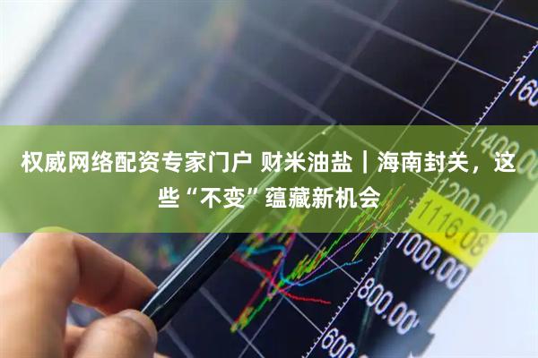 权威网络配资专家门户 财米油盐｜海南封关，这些“不变”蕴藏新机会