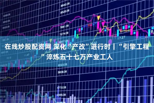 在线炒股配资网 深化“产改”进行时｜“引擎工程”淬炼五十七万产业工人