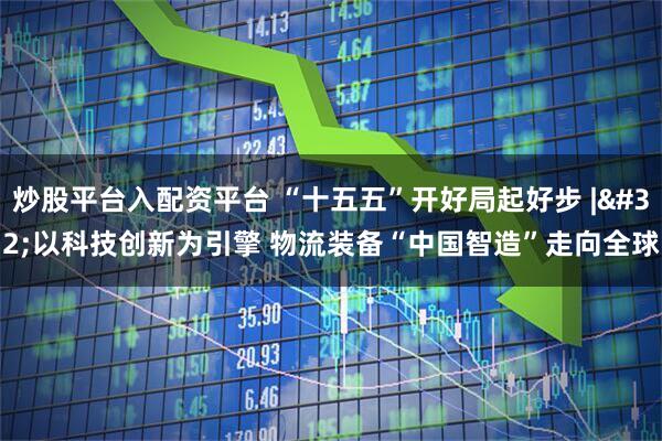 炒股平台入配资平台 “十五五”开好局起好步 | 以科技创新为引擎 物流装备“中国智造”走向全球