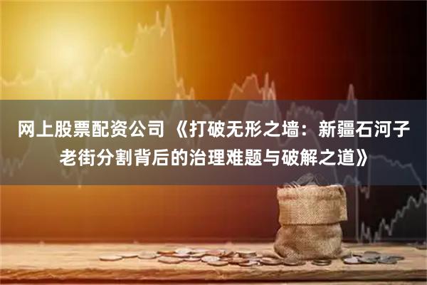 网上股票配资公司 《打破无形之墙：新疆石河子老街分割背后的治理难题与破解之道》