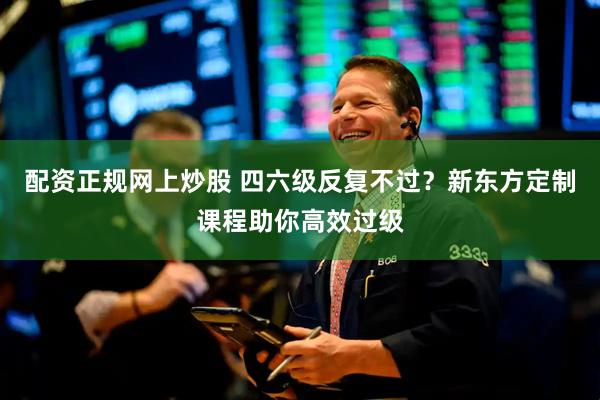 配资正规网上炒股 四六级反复不过？新东方定制课程助你高效过级