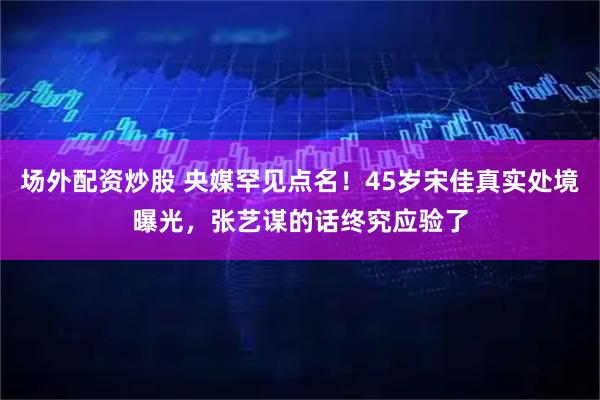 场外配资炒股 央媒罕见点名！45岁宋佳真实处境曝光，张艺谋的话终究应验了