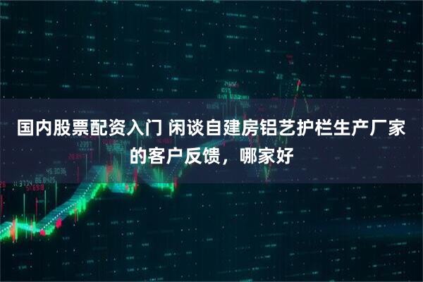 国内股票配资入门 闲谈自建房铝艺护栏生产厂家的客户反馈，哪家好