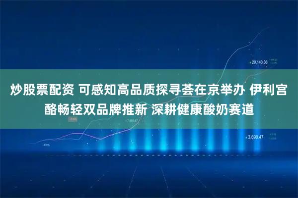 炒股票配资 可感知高品质探寻荟在京举办 伊利宫酪畅轻双品牌推新 深耕健康酸奶赛道