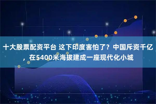 十大股票配资平台 这下印度害怕了？中国斥资千亿，在5400米海拔建成一座现代化小城