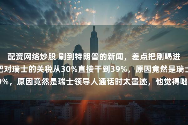 配资网络炒股 刷到特朗普的新闻，差点把刚喝进去的茶喷出来，他要把对瑞士的关税从30%直接干到39%，原因竟然是瑞士领导人通话时太墨迹，他觉得咄咄逼人