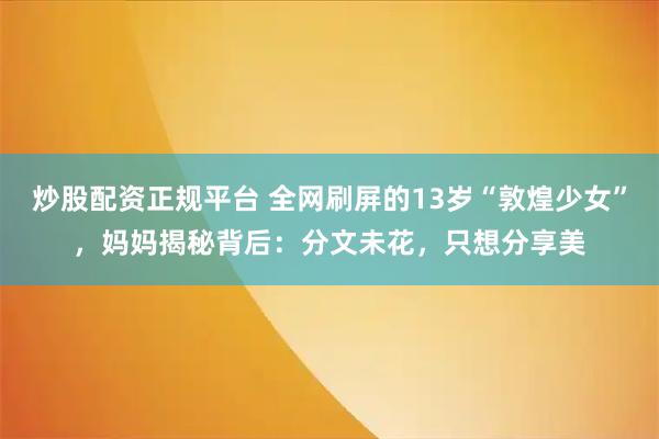 炒股配资正规平台 全网刷屏的13岁“敦煌少女”，妈妈揭秘背后：分文未花，只想分享美