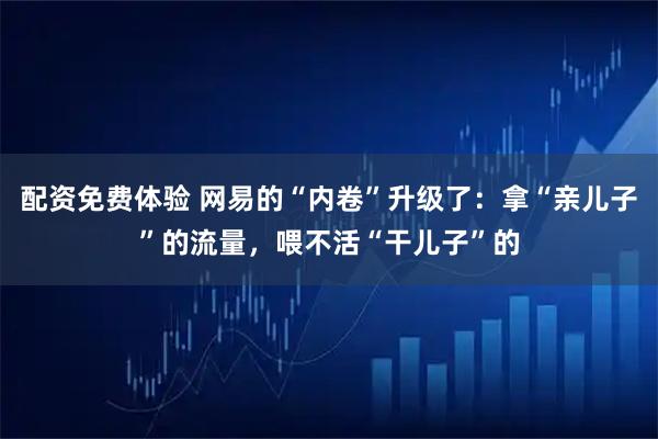 配资免费体验 网易的“内卷”升级了：拿“亲儿子”的流量，喂不活“干儿子”的