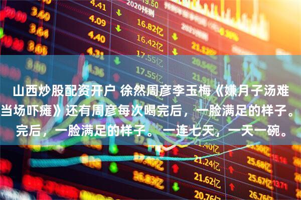 山西炒股配资开户 徐然周彦李玉梅《嫌月子汤难喝全给丈夫，7天后我当场吓瘫》还有周彦每次喝完后，一脸满足的样子。 一连七天，一天一碗。