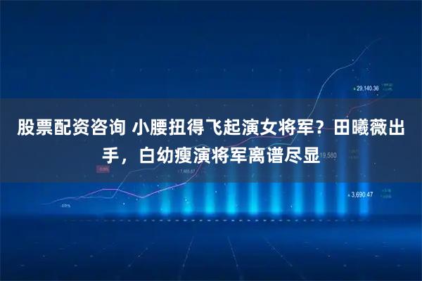 股票配资咨询 小腰扭得飞起演女将军？田曦薇出手，白幼瘦演将军离谱尽显
